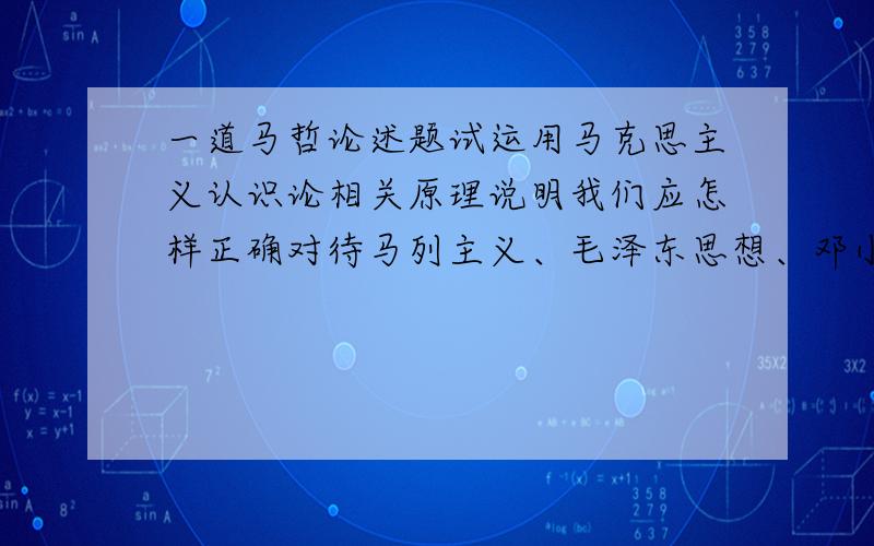 一道马哲论述题试运用马克思主义认识论相关原理说明我们应怎样正确对待马列主义、毛泽东思想、邓小平理论和“三个代表”重要思想