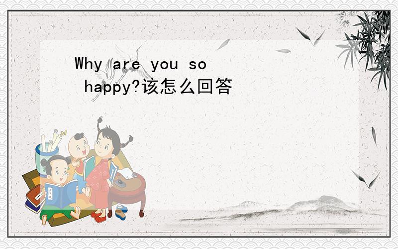 Why are you so happy?该怎么回答