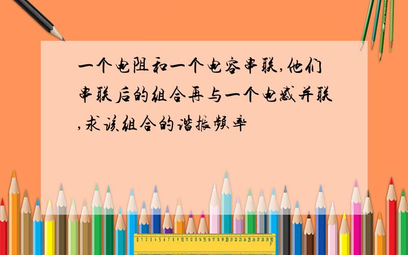 一个电阻和一个电容串联,他们串联后的组合再与一个电感并联,求该组合的谐振频率