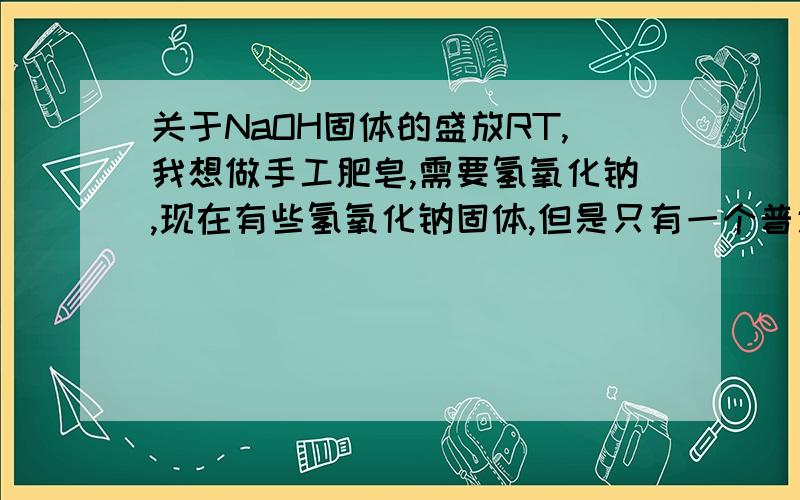 关于NaOH固体的盛放RT,我想做手工肥皂,需要氢氧化钠,现在有些氢氧化钠固体,但是只有一个普通的广口瓶,瓶塞是磨砂玻璃,瓶壁是光滑的,可以用来盛放吗?时间大概在半个月以内,如果不行用什