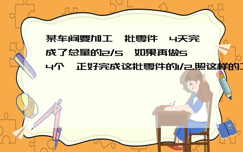 某车间要加工一批零件,4天完成了总量的2/5,如果再做54个,正好完成这批零件的1/2.照这样的工作效率,加工完这批零件共需多少天