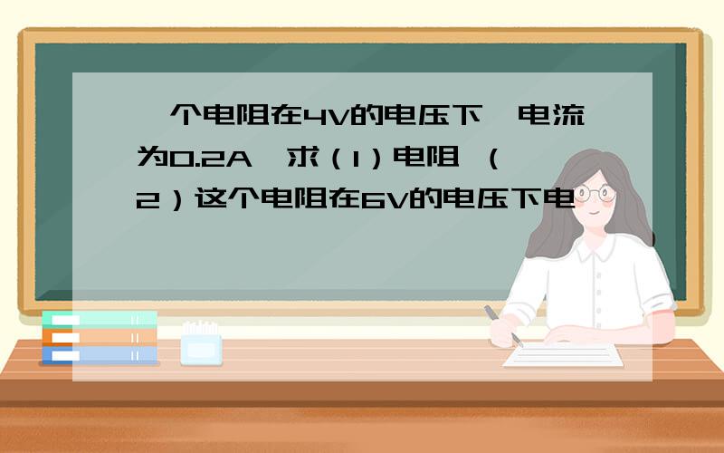 一个电阻在4V的电压下,电流为0.2A,求（1）电阻 （2）这个电阻在6V的电压下电