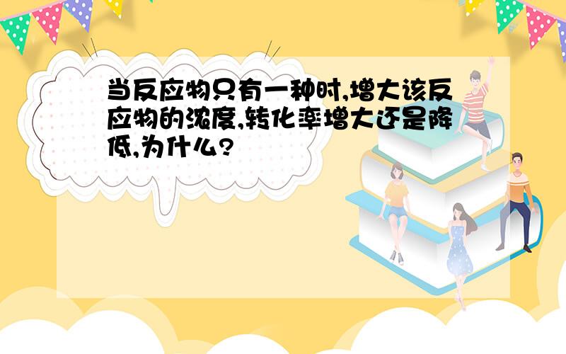 当反应物只有一种时,增大该反应物的浓度,转化率增大还是降低,为什么?