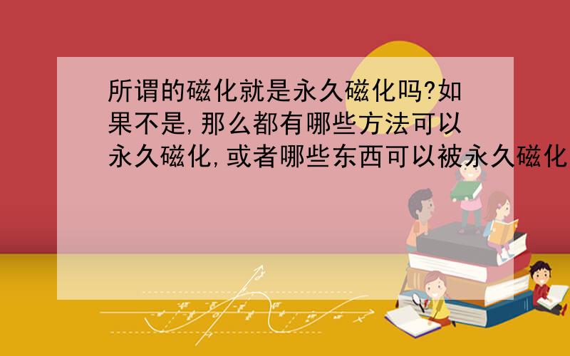 所谓的磁化就是永久磁化吗?如果不是,那么都有哪些方法可以永久磁化,或者哪些东西可以被永久磁化?