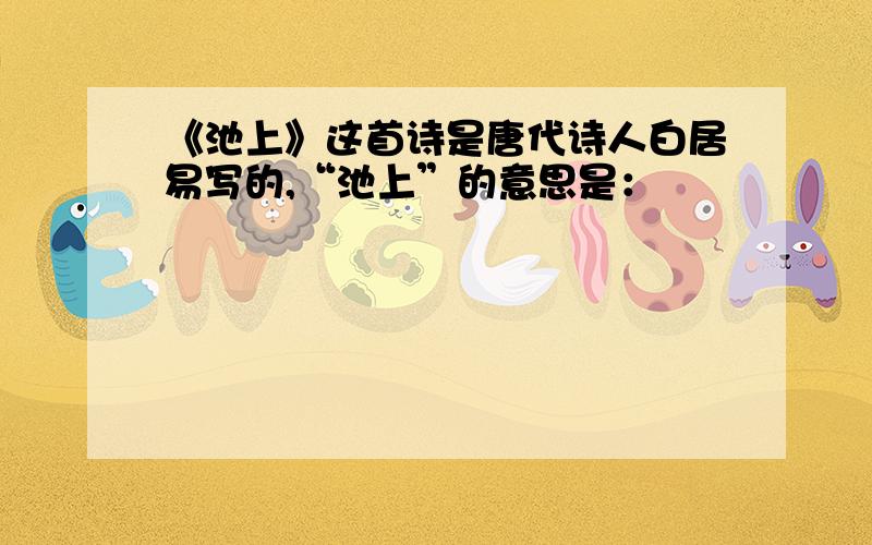 《池上》这首诗是唐代诗人白居易写的,“池上”的意思是：