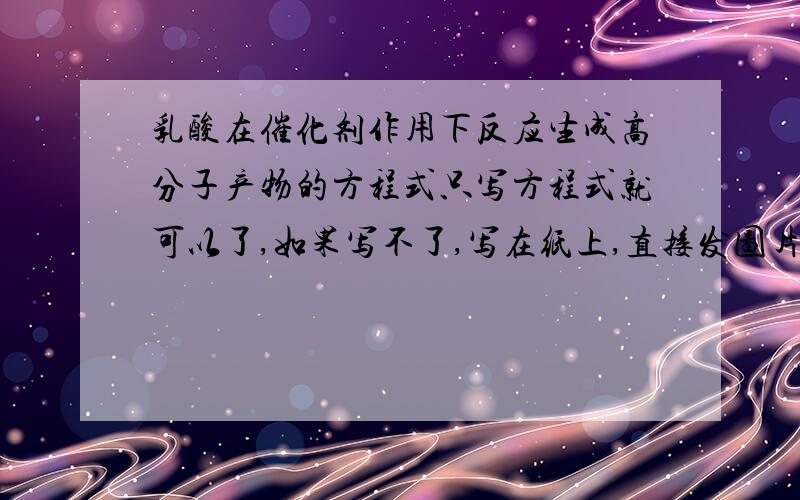 乳酸在催化剂作用下反应生成高分子产物的方程式只写方程式就可以了,如果写不了,写在纸上,直接发图片就可以了!