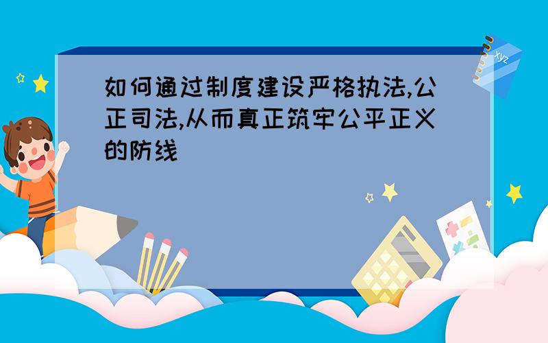 如何通过制度建设严格执法,公正司法,从而真正筑牢公平正义的防线