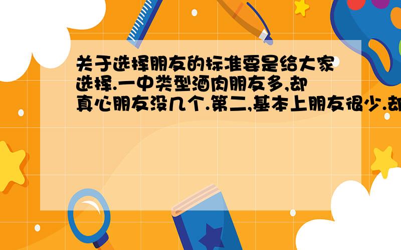 关于选择朋友的标准要是给大家选择.一中类型酒肉朋友多,却真心朋友没几个.第二,基本上朋友很少.却大部分都是真心朋友,大家会怎么选择?  你要做第几种人?