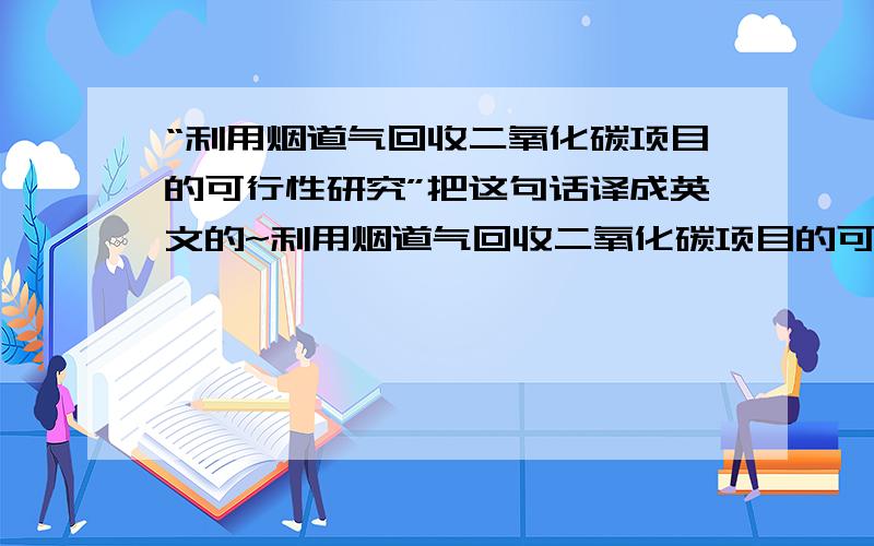 “利用烟道气回收二氧化碳项目的可行性研究”把这句话译成英文的~利用烟道气回收二氧化碳项目的可行性研究”把这句话译成英文的~对不起没有财富值了,还有2个财富值,