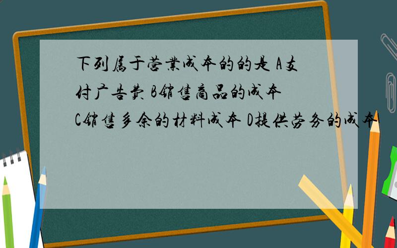 下列属于营业成本的的是 A支付广告费 B销售商品的成本 C销售多余的材料成本 D提供劳务的成本