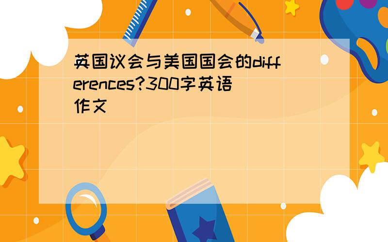 英国议会与美国国会的differences?300字英语作文