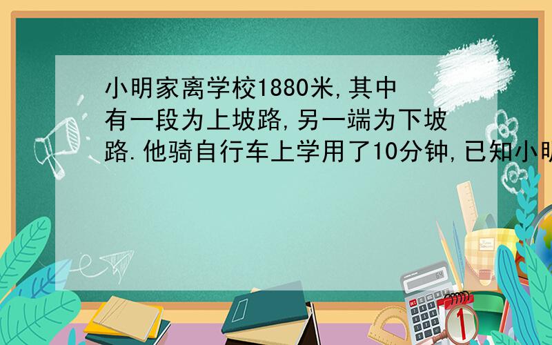 小明家离学校1880米,其中有一段为上坡路,另一端为下坡路.他骑自行车上学用了10分钟,已知小明在上披路的平均速度是6km/时,下坡路上的平均速度为12km/时.小明在上学路上走上坡路、下坡路各