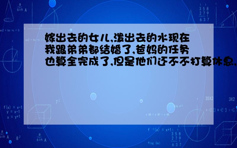 嫁出去的女儿,泼出去的水现在我跟弟弟都结婚了,爸妈的任务也算全完成了,但是他们还不不打算休息,还帮弟弟想尽各种问题.父母养我们这么大,我希望可以让他们多休息休息,老公也比较体谅