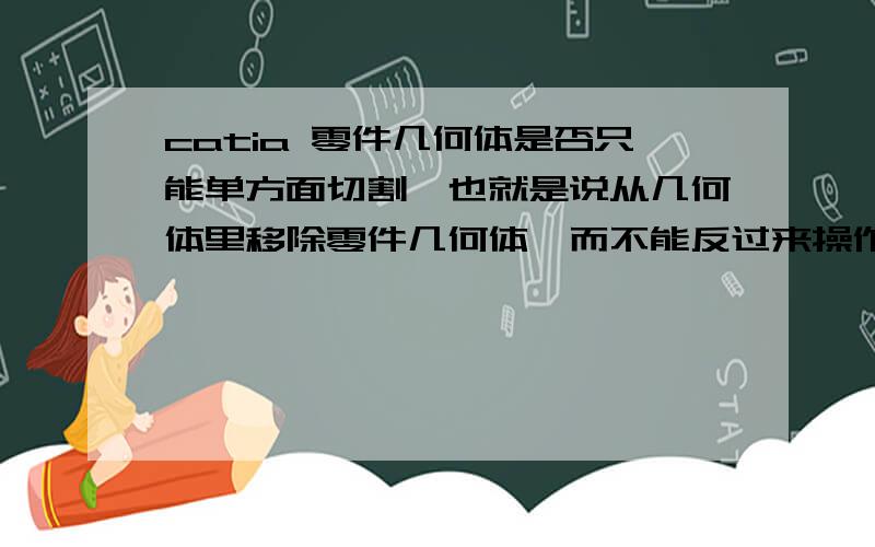 catia 零件几何体是否只能单方面切割,也就是说从几何体里移除零件几何体,而不能反过来操作?如果可以,请高手指教.或者通过其它途径来解决.