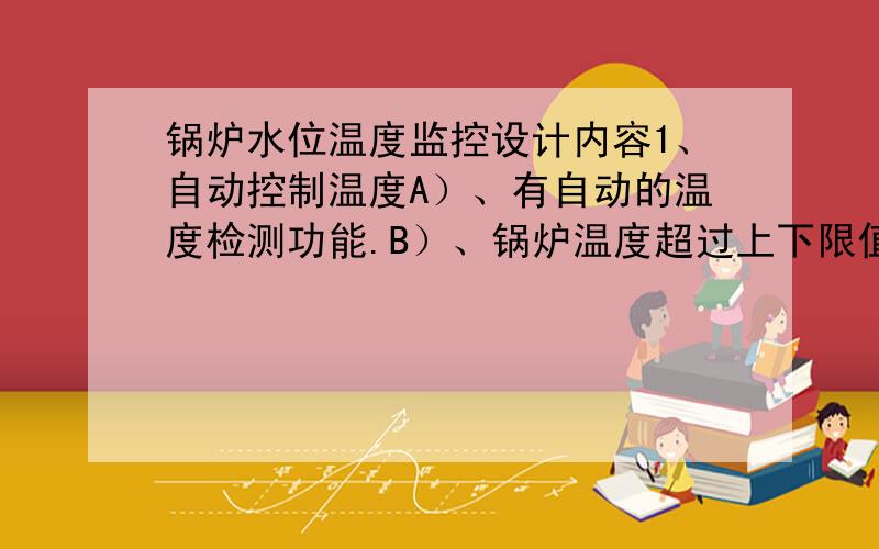 锅炉水位温度监控设计内容1、自动控制温度A）、有自动的温度检测功能.B）、锅炉温度超过上下限值则现相应报警（分别由各自报警指示灯指示）C）、当温度超过上限值则自动停止加热.D）