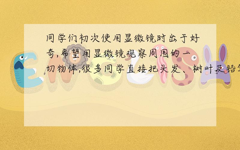 同学们初次使用显微镜时出于好奇,希望用显微镜观察周围的一切物体,很多同学直接把头发、树叶及铅笔盒等放在显微镜上观察,这样行不行?为什么?虽然知道不行,可不知道为什么a