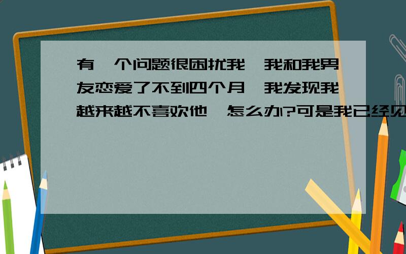 有一个问题很困扰我,我和我男友恋爱了不到四个月,我发现我越来越不喜欢他,怎么办?可是我已经见过他父母以及他的家人了,我该怎么办?