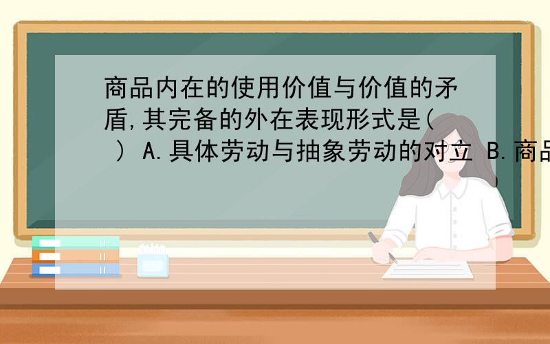 商品内在的使用价值与价值的矛盾,其完备的外在表现形式是( ) A.具体劳动与抽象劳动的对立 B.商品与商品的对立 C.私人劳动与社会劳动的对立 D.商品与货币的对立