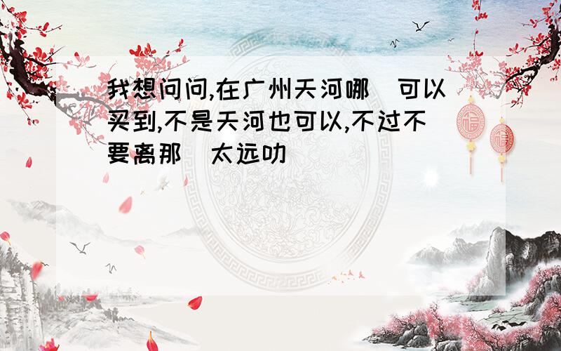 我想问问,在广州天河哪裏可以买到,不是天河也可以,不过不要离那裏太远叻