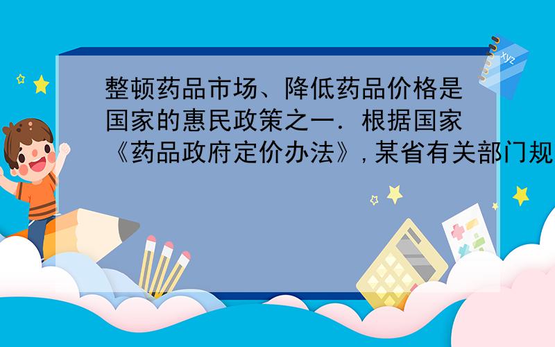 整顿药品市场、降低药品价格是国家的惠民政策之一．根据国家《药品政府定价办法》,某省有关部门规定：市场流通药品的零售价格不得超过进价的15%．根据相关信息解决下列问题：（1）