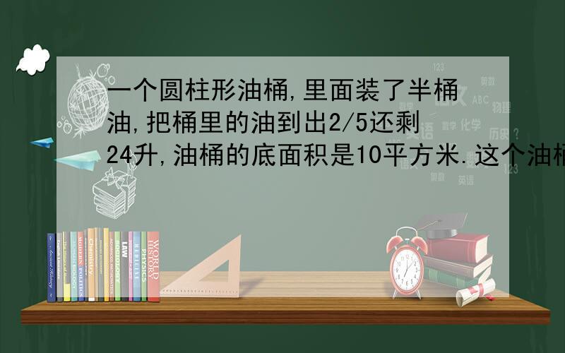 一个圆柱形油桶,里面装了半桶油,把桶里的油到出2/5还剩24升,油桶的底面积是10平方米.这个油桶的高是?一个圆柱形油桶,里面装了半桶油,把桶里的油到出2/5还剩24升,油桶的底面积是10平方米.