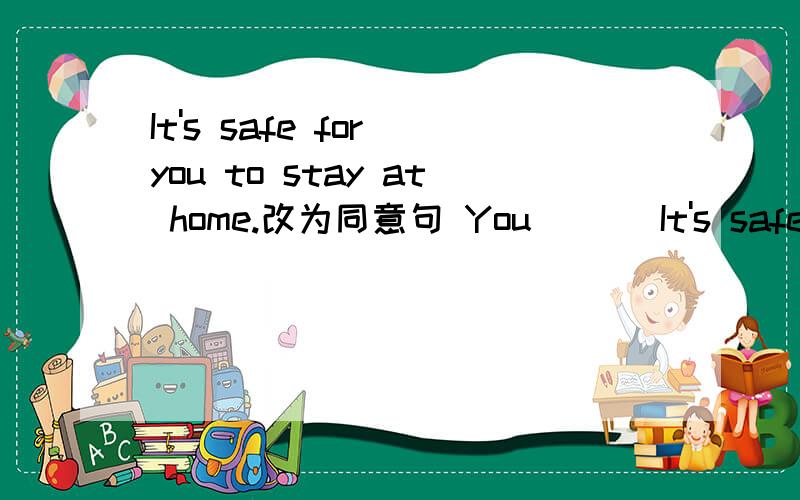 It's safe for you to stay at home.改为同意句 You ___It's safe for you to stay at home.改为同意句 You _____ _____stay at home.