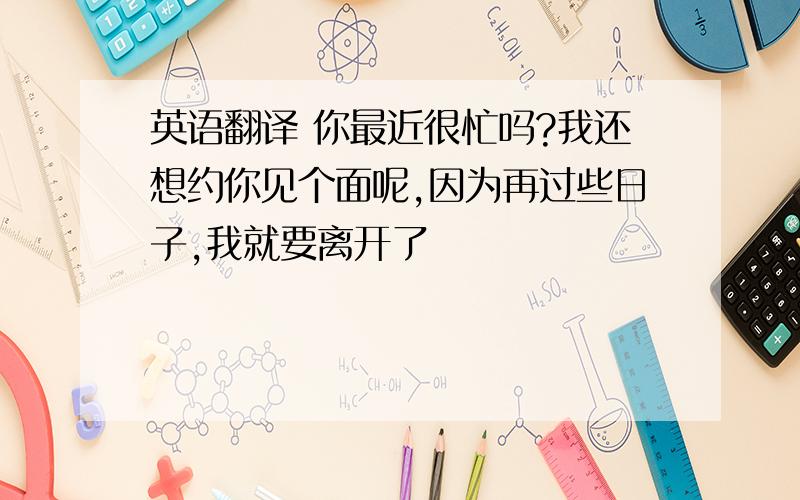 英语翻译 你最近很忙吗?我还想约你见个面呢,因为再过些日子,我就要离开了