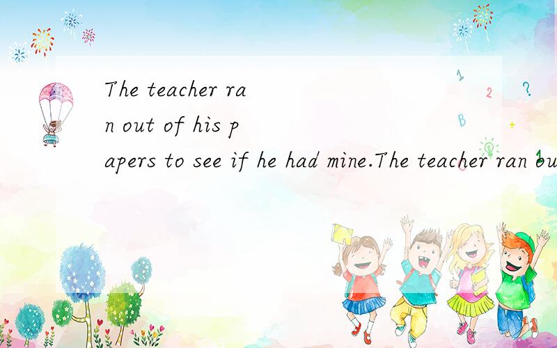 The teacher ran out of his papers to see if he had mine.The teacher ran out of his papers to see if he had mine.