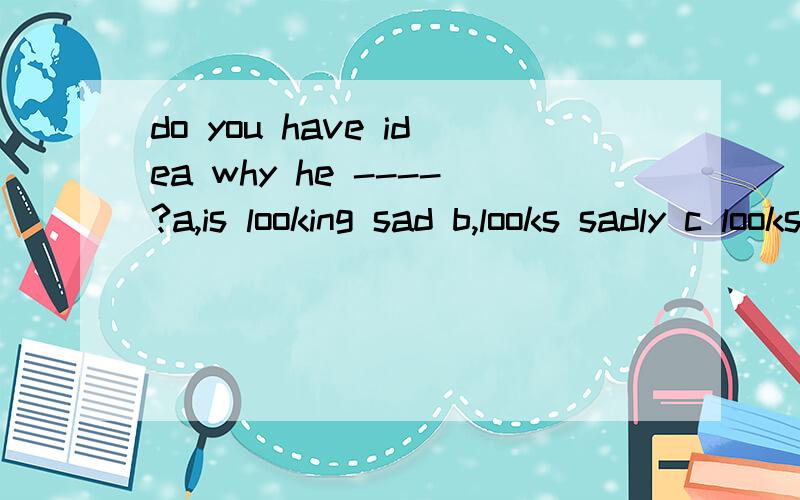 do you have idea why he ----?a,is looking sad b,looks sadly c looks sad