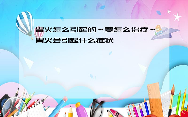 胃火怎么引起的～要怎么治疗～胃火会引起什么症状