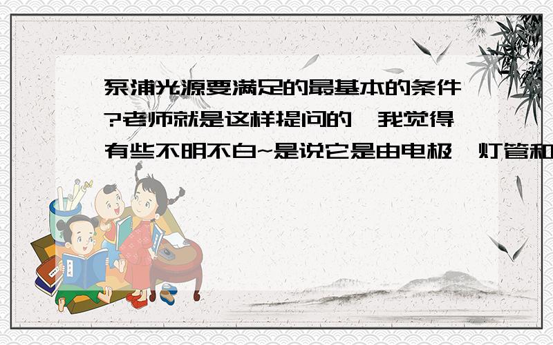 泵浦光源要满足的最基本的条件?老师就是这样提问的,我觉得有些不明不白~是说它是由电极、灯管和充入的气体组成的吗?还是有别的答案?