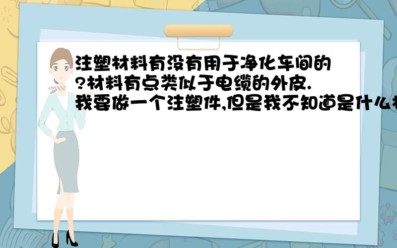 注塑材料有没有用于净化车间的?材料有点类似于电缆的外皮.我要做一个注塑件,但是我不知道是什么材料,因为是用于净化车间的,而且注塑件需要直接和零件接触,所以要求材料不能有粉尘,否