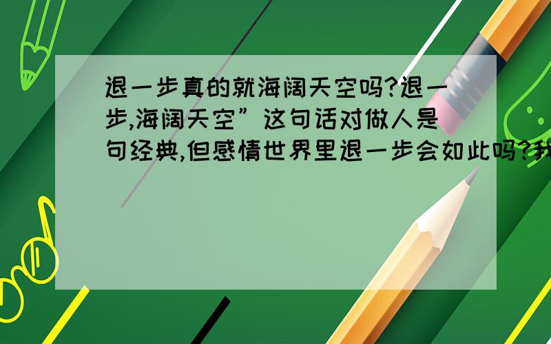 退一步真的就海阔天空吗?退一步,海阔天空”这句话对做人是句经典,但感情世界里退一步会如此吗?我找不到退路…………