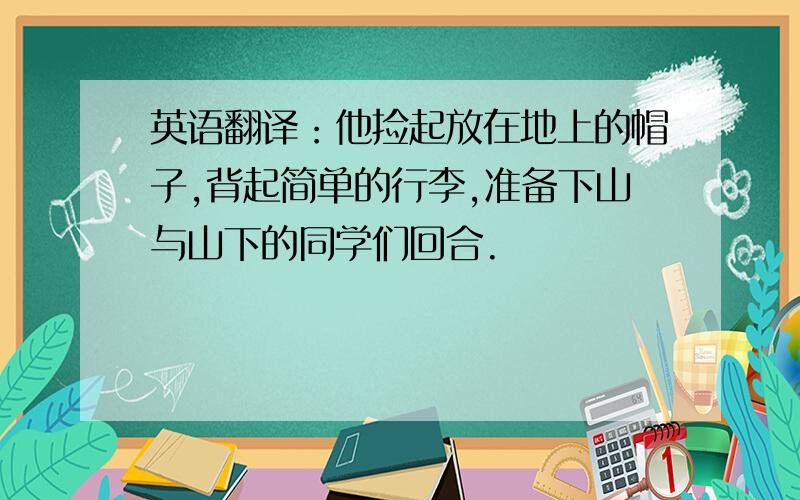 英语翻译：他捡起放在地上的帽子,背起简单的行李,准备下山与山下的同学们回合.