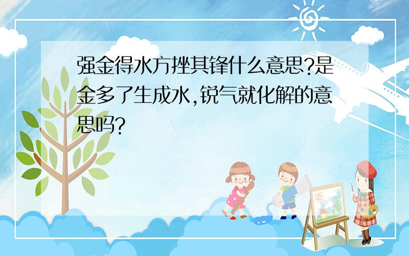 强金得水方挫其锋什么意思?是金多了生成水,锐气就化解的意思吗?