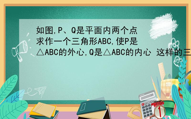 如图,P、Q是平面内两个点 求作一个三角形ABC,使P是△ABC的外心,Q是△ABC的内心 这样的三角形有几个?如图,P、Q是平面内两个点求作一个三角形ABC,使P是△ABC的外心,Q是△ABC的内心这样的三角形