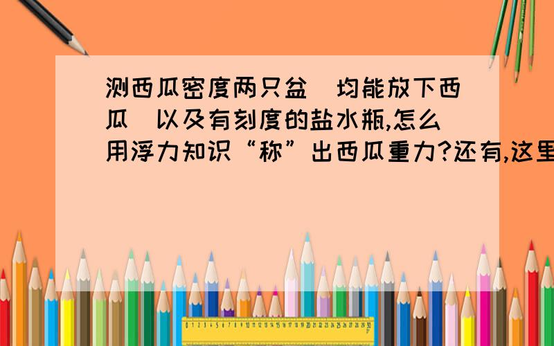 测西瓜密度两只盆（均能放下西瓜）以及有刻度的盐水瓶,怎么用浮力知识“称”出西瓜重力?还有,这里的刻度指的是什么刻度?不懂~