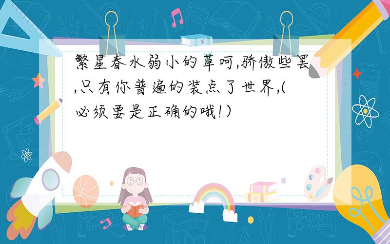 繁星春水弱小的草呵,骄傲些罢,只有你普遍的装点了世界,(必须要是正确的哦!）