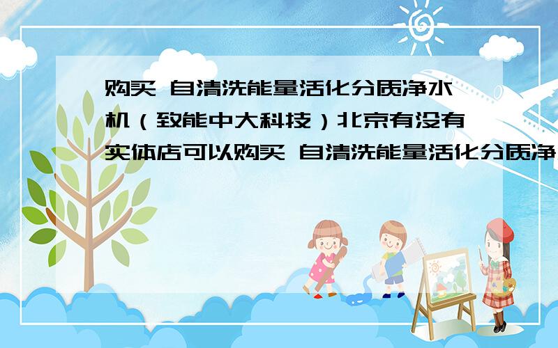 购买 自清洗能量活化分质净水机（致能中大科技）北京有没有实体店可以购买 自清洗能量活化分质净水机 大中 国美 好像没有.