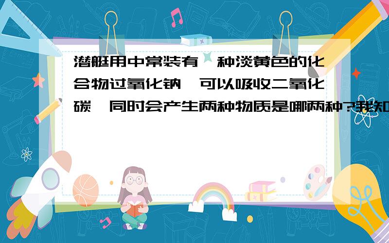 潜艇用中常装有一种淡黄色的化合物过氧化钠,可以吸收二氧化碳,同时会产生两种物质是哪两种?我知道