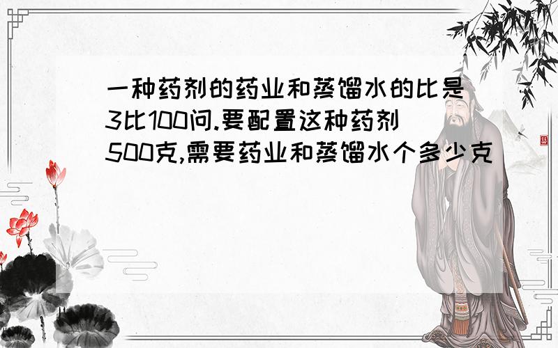 一种药剂的药业和蒸馏水的比是3比100问.要配置这种药剂500克,需要药业和蒸馏水个多少克