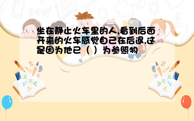 坐在静止火车里的人,看到后面开来的火车感觉自己在后退,这是因为他已（ ）为参照物