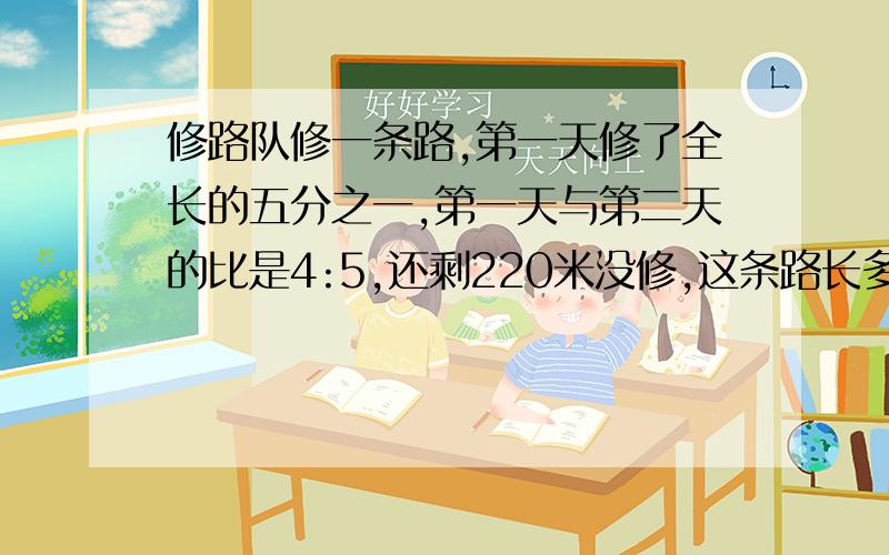 修路队修一条路,第一天修了全长的五分之一,第一天与第二天的比是4:5,还剩220米没修,这条路长多少米?不要用方程的