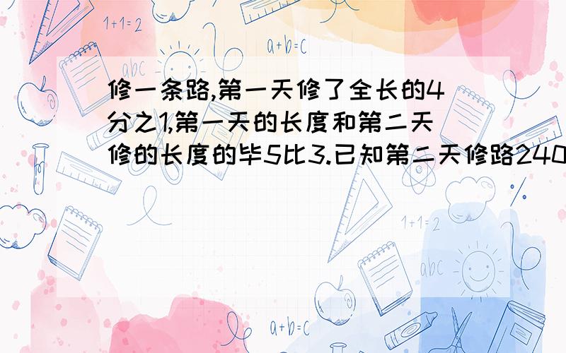 修一条路,第一天修了全长的4分之1,第一天的长度和第二天修的长度的毕5比3.已知第二天修路240米,全长多全长多少米?