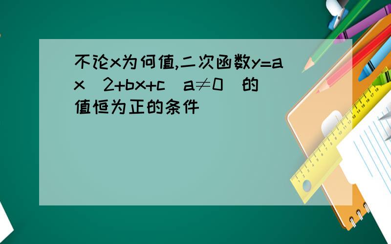 不论x为何值,二次函数y=ax^2+bx+c(a≠0）的值恒为正的条件