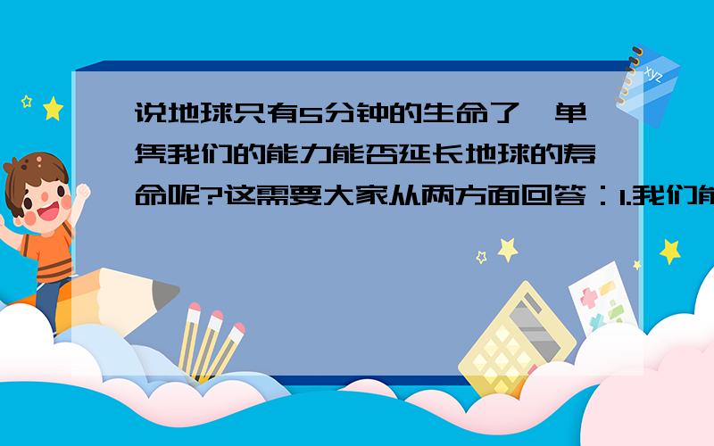 说地球只有5分钟的生命了,单凭我们的能力能否延长地球的寿命呢?这需要大家从两方面回答：1.我们能挽救地球吗?2.如果能,该如何挽救呢?现在的人都麻木了,“保护环境”,大家天天都在喊,却