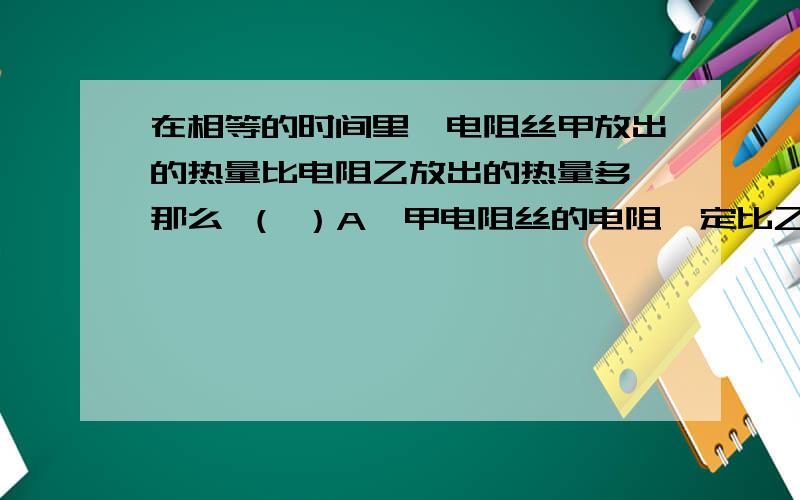 在相等的时间里,电阻丝甲放出的热量比电阻乙放出的热量多,那么 （ ）A、甲电阻丝的电阻一定比乙的电阻大； B、通过甲电阻丝的电流一定比乙的电流大； C、甲电阻丝两端的电压一定比乙