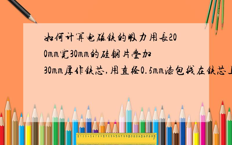 如何计算电磁铁的吸力用长200mm宽30mm的硅钢片叠加30mm厚作铁芯,用直径0.5mm漆包线在铁芯上绕1100匝作线圈,用12V直流电供电,请问：1、通过线圈的电流怎么计算?2、电磁铁能吸起多沉的重物?