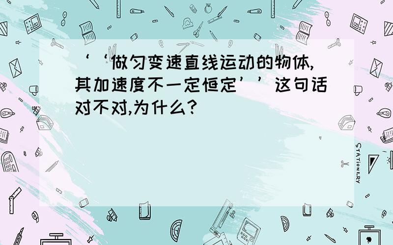 ‘‘做匀变速直线运动的物体,其加速度不一定恒定’’这句话对不对,为什么?