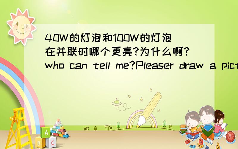 40W的灯泡和100W的灯泡在并联时哪个更亮?为什么啊?who can tell me?Pleaser draw a picture,thank you very much!紧急呼救啊!拜托,要具体一点的,把理由说得充分一点,最好画一幅图啊!请用字母(方程)表示它们